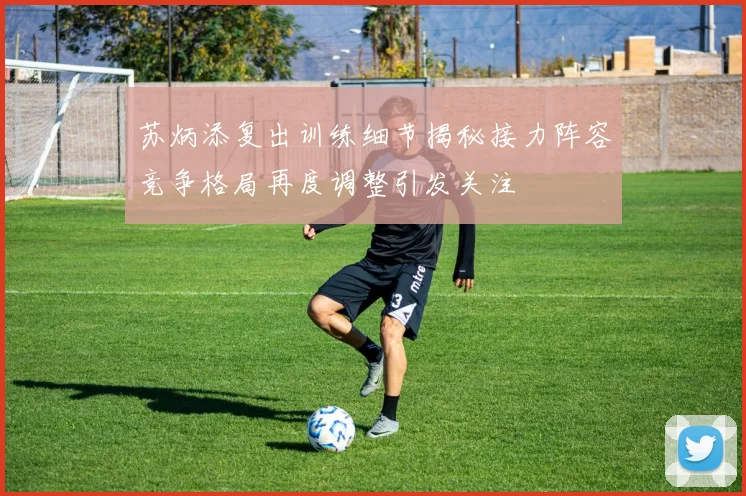 苏炳添复出训练细节揭秘接力阵容竞争格局再度调整引发关注